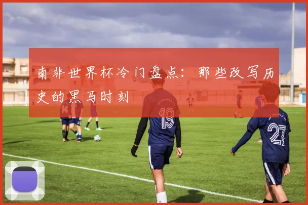 南非世界杯冷门盘点：那些改写历史的黑马时刻