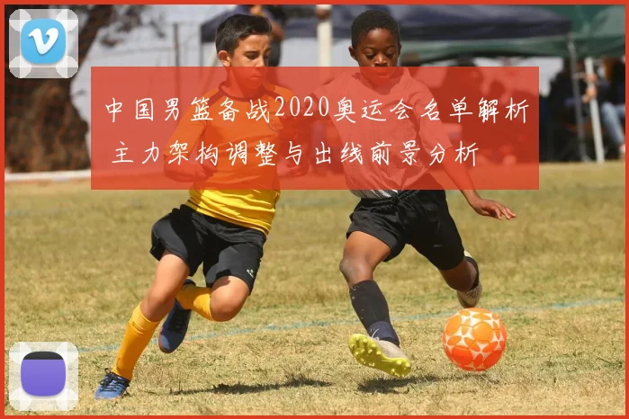 中国男篮备战2020奥运会名单解析 主力架构调整与出线前景分析