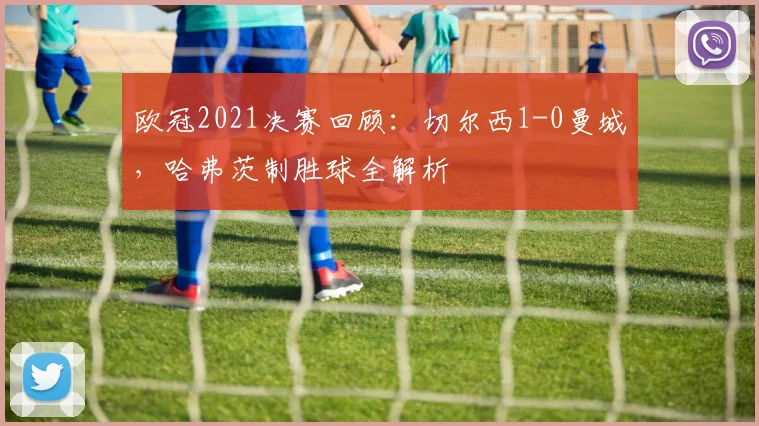 欧冠2021决赛回顾：切尔西1-0曼城，哈弗茨制胜球全解析