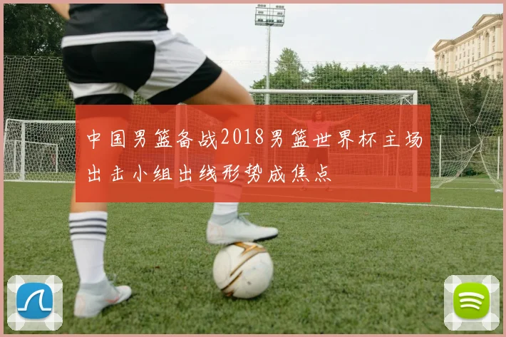 中国男篮备战2018男篮世界杯主场出击小组出线形势成焦点