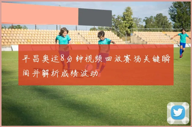 平昌奥运8分钟视频回放赛场关键瞬间并解析成绩波动