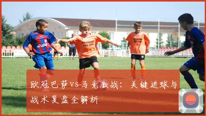 欧冠巴萨vs马竞激战：关键进球与战术复盘全解析