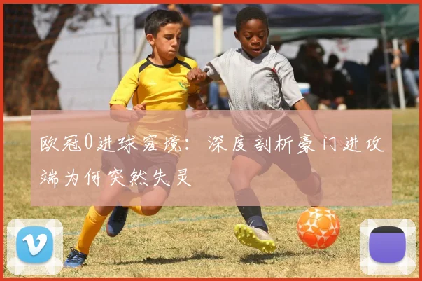 欧冠0进球窘境：深度剖析豪门进攻端为何突然失灵