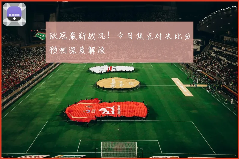 欧冠最新战况！今日焦点对决比分预测深度解读