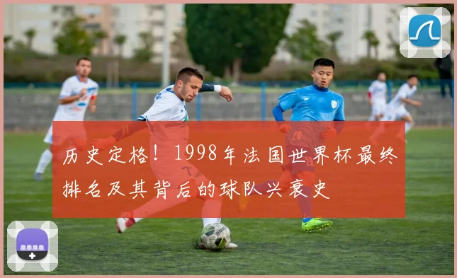 历史定格！1998年法国世界杯最终排名及其背后的球队兴衰史
