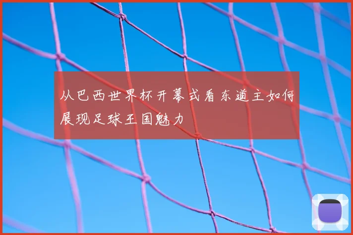 从巴西世界杯开幕式看东道主如何展现足球王国魅力
