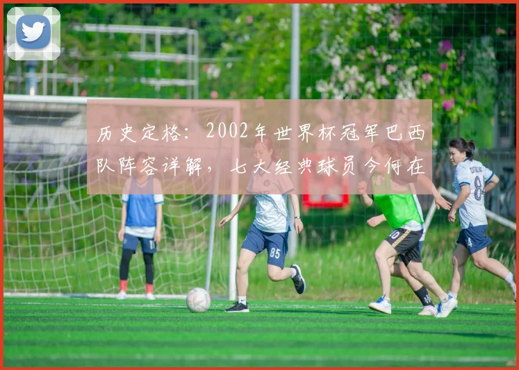 历史定格：2002年世界杯冠军巴西队阵容详解，七大经典球员今何在？